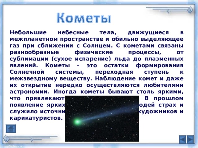 Небольшие небесные тела, движущиеся в межпланетном пространстве и обильно выделяющее газ при сближении с Солнцем. С кометами связаны разнообразные физические процессы, от сублимации (сухое испарение) льда до плазменных явлений. Кометы – это остатки формирования Солнечной системы, переходная ступень к межзвездному веществу. Наблюдение комет и даже их открытие нередко осуществляются любителями астрономии. Иногда кометы бывают столь яркими, что привлекают всеобщее внимание. В прошлом появление ярких комет вызывало у людей страх и служило источником вдохновения для художников и карикатуристов.  