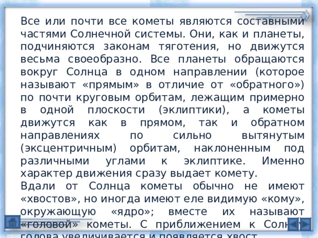 Все или почти все кометы являются составными частями Солнечной системы. Они, как и планеты, подчиняются законам тяготения, но движутся весьма своеобразно. Все планеты обращаются вокруг Солнца в одном направлении (которое называют «прямым» в отличие от «обратного») по почти круговым орбитам, лежащим примерно в одной плоскости (эклиптики), а кометы движутся как в прямом, так и обратном направлениях по сильно вытянутым (эксцентричным) орбитам, наклоненным под различными углами к эклиптике. Именно характер движения сразу выдает комету. Вдали от Солнца кометы обычно не имеют «хвостов», но иногда имеют еле видимую «кому», окружающую «ядро»; вместе их называют «головой» кометы. С приближением к Солнцу голова увеличивается и появляется хвост. 