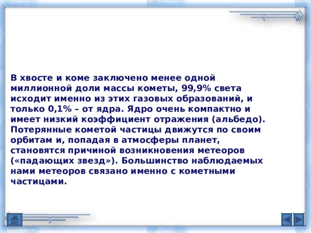 В хвосте и коме заключено менее одной миллионной доли массы кометы, 99,9% света исходит именно из этих газовых образований, и только 0,1% – от ядра. Ядро очень компактно и имеет низкий коэффициент отражения (альбедо). Потерянные кометой частицы движутся по своим орбитам и, попадая в атмосферы планет, становятся причиной возникновения метеоров («падающих звезд»). Большинство наблюдаемых нами метеоров связано именно с кометными частицами. 