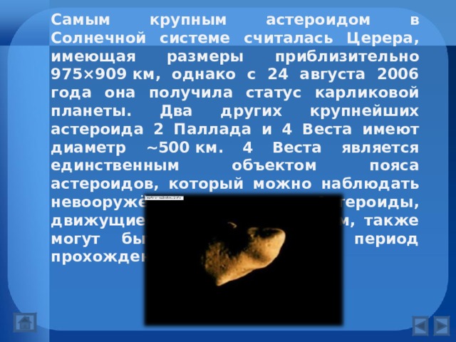 Самым крупным астероидом в Солнечной системе считалась Церера, имеющая размеры приблизительно 975×909 км, однако с 24 августа 2006 года она получила статус карликовой планеты. Два других крупнейших астероида 2 Паллада и 4 Веста имеют диаметр ~500 км. 4 Веста является единственным объектом пояса астероидов, который можно наблюдать невооружённым глазом. Астероиды, движущиеся по другим орбитам, также могут быть наблюдаемы в период прохождения вблизи Земли. 