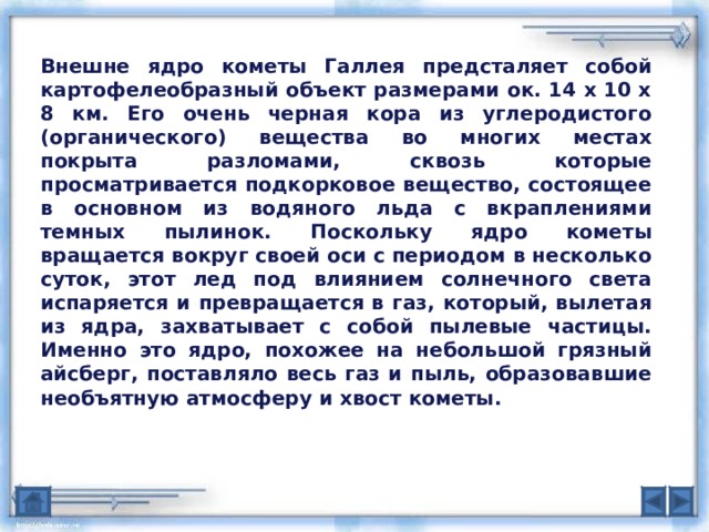 Внешне ядро кометы Галлея предсталяет собой картофелеобразный объект размерами ок. 14 х 10 х 8 км. Его очень черная кора из углеродистого (органического) вещества во многих местах покрыта разломами, сквозь которые просматривается подкорковое вещество, состоящее в основном из водяного льда с вкраплениями темных пылинок. Поскольку ядро кометы вращается вокруг своей оси с периодом в несколько суток, этот лед под влиянием солнечного света испаряется и превращается в газ, который, вылетая из ядра, захватывает с собой пылевые частицы. Именно это ядро, похожее на небольшой грязный айсберг, поставляло весь газ и пыль, образовавшие необъятную атмосферу и хвост кометы. 