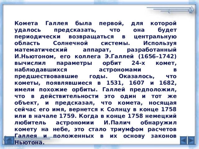 Комета Галлея была первой, для которой удалось предсказать, что она будет периодически возвращаться в центральную область Солнечной системы. Используя математический аппарат, разработанный И.Ньютоном, его коллега Э.Галлей (1656–1742) вычислил параметры орбит 24-х комет, наблюдавшихся астрономами в предшествовавшие годы. Оказалось, что кометы, появлявшиеся в 1531, 1607 и 1682, имели похожие орбиты. Галлей предположил, что в действительности это один и тот же объект, и предсказал, что комета, носящая сейчас его имя, вернется к Солнцу в конце 1758 или в начале 1759. Когда в конце 1758 немецкий любитель астрономии И.Палич обнаружил комету на небе, это стало триумфом расчетов Галлея и положенных в их основу законов Ньютона. 