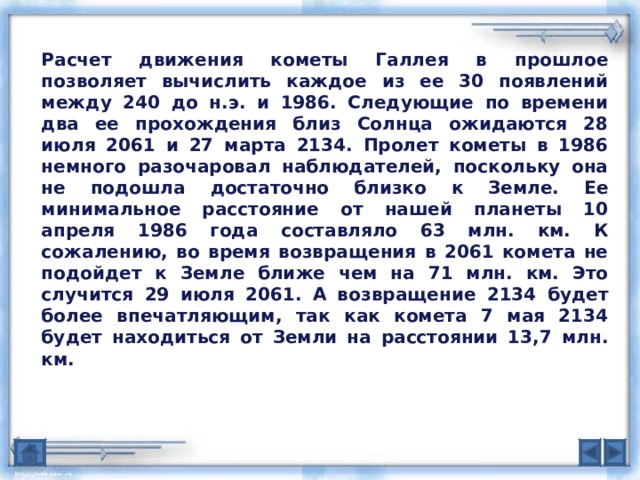 Расчет движения кометы Галлея в прошлое позволяет вычислить каждое из ее 30 появлений между 240 до н.э. и 1986. Следующие по времени два ее прохождения близ Солнца ожидаются 28 июля 2061 и 27 марта 2134. Пролет кометы в 1986 немного разочаровал наблюдателей, поскольку она не подошла достаточно близко к Земле. Ее минимальное расстояние от нашей планеты 10 апреля 1986 года составляло 63 млн. км. К сожалению, во время возвращения в 2061 комета не подойдет к Земле ближе чем на 71 млн. км. Это случится 29 июля 2061. А возвращение 2134 будет более впечатляющим, так как комета 7 мая 2134 будет находиться от Земли на расстоянии 13,7 млн. км. 