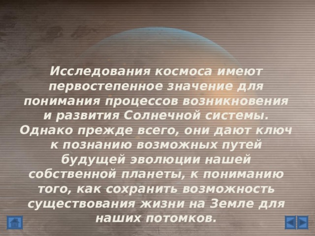 Исследования космоса имеют первостепенное значение для понимания процессов возникновения и развития Солнечной системы. Однако прежде всего, они дают ключ к познанию возможных путей будущей эволюции нашей собственной планеты, к пониманию того, как сохранить возможность существования жизни на Земле для наших потомков.  