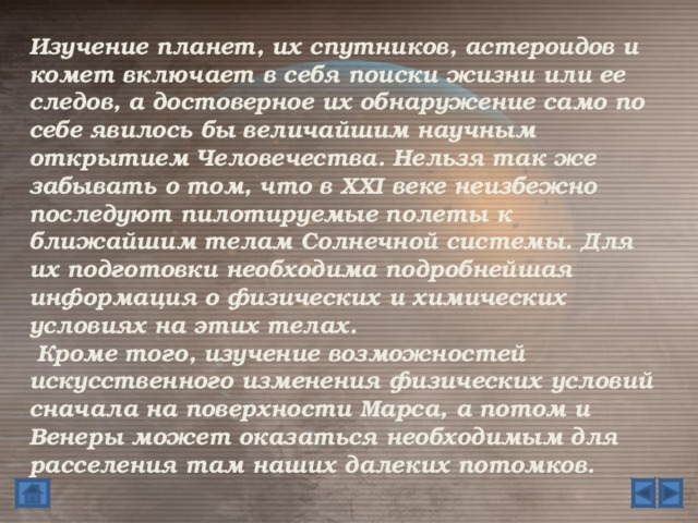 Изучение планет, их спутников, астероидов и комет включает в себя поиски жизни или ее следов, а достоверное их обнаружение само по себе явилось бы величайшим научным открытием Человечества. Нельзя так же забывать о том, что в XXI веке неизбежно последуют пилотируемые полеты к ближайшим телам Солнечной системы. Для их подготовки необходима подробнейшая информация о физических и химических условиях на этих телах.   Кроме того, изучение возможностей искусственного изменения физических условий сначала на поверхности Марса, а потом и Венеры может оказаться необходимым для расселения там наших далеких потомков.  