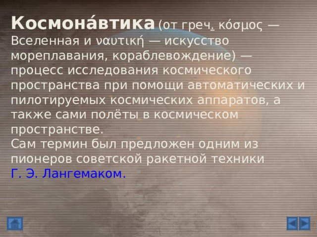 Космона́втика  ( от греч .  κόσμος  — Вселенная и ναυτική  — искусство мореплавания, кораблевождение ) — процесс исследования космического пространства при помощи автоматических и пилотируемых космических аппаратов, а также сами полёты в космическом пространстве. Сам термин был предложен одним из пионеров советской ракетной техники Г. Э. Лангемаком. 