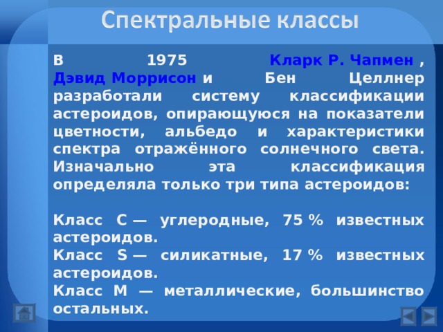 В 1975 Кларк Р. Чапмен , Дэвид Моррисон и Бен Целлнер разработали систему классификации астероидов, опирающуюся на показатели цветности, альбедо и характеристики спектра отражённого солнечного света. Изначально эта классификация определяла только три типа астероидов:  Класс С — углеродные, 75 % известных астероидов. Класс S — силикатные, 17 % известных астероидов. Класс M — металлические, большинство остальных.  Этот список был позже расширен и число типов продолжает расти по мере того, как детально изучается все больше астероидов:  