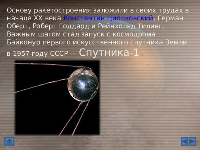 Основу ракетостроения заложили в своих трудах в начале XX века Константин Циолковский , Герман Оберт, Роберт Годдард и Рейнхольд Тилинг. Важным шагом стал запуск с космодрома Байконур первого искусственного спутника Земли в 1957 году СССР — Спутника-1 