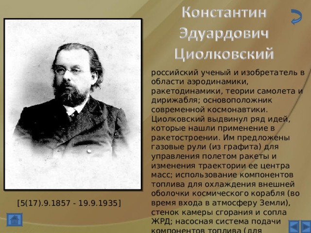 российский ученый и изобретатель в области аэродинамики, ракетодинамики, теории самолета и дирижабля; основоположник современной космонавтики. Циолковский выдвинул ряд идей, которые нашли применение в ракетостроении. Им предложены газовые рули (из графита) для управления полетом ракеты и изменения траектории ее центра масс; использование компонентов топлива для охлаждения внешней оболочки космического корабля (во время входа в атмосферу Земли), стенок камеры сгорания и сопла ЖРД; насосная система подачи компонентов топлива (для уменьшения массы двигательной установки); оптимальные траектории спуска космического аппарата при возвращении из космоса. [5(17).9.1857 - 19.9.1935] 