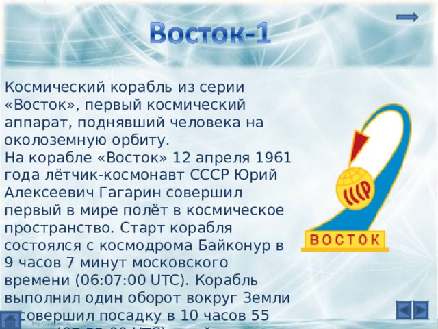 Космический корабль из серии «Восток», первый космический аппарат, поднявший человека на околоземную орбиту. На корабле «Восток» 12 апреля 1961 года лётчик-космонавт СССР Юрий Алексеевич Гагарин совершил первый в мире полёт в космическое пространство. Старт корабля состоялся с космодрома Байконур в 9 часов 7 минут московского времени (06:07:00 UTC). Корабль выполнил один оборот вокруг Земли и совершил посадку в 10 часов 55 минут (07:55:00 UTC) в районе деревни Смеловка Саратовской области. 