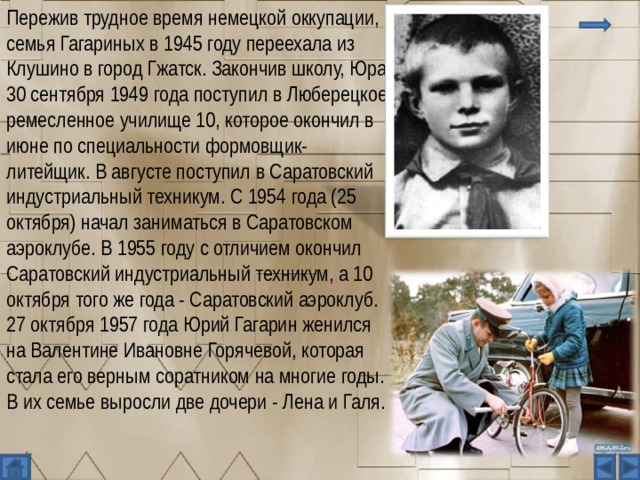Пережив трудное время немецкой оккупации, семья Гагариных в 1945 году переехала из Клушино в город Гжатск. Закончив школу, Юра 30 сентября 1949 года поступил в Люберецкое ремесленное училище 10, которое окончил в июне по специальности формовщик-литейщик. В августе поступил в Саратовский индустриальный техникум. С 1954 года (25 октября) начал заниматься в Саратовском аэроклубе. В 1955 году с отличием окончил Саратовский индустриальный техникум, а 10 октября того же года - Саратовский аэроклуб. 27 октября 1957 года Юрий Гагарин женился на Валентине Ивановне Горячевой, которая стала его верным соратником на многие годы. В их семье выросли две дочери - Лена и Галя. 