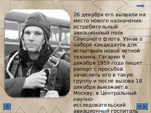 26 декабря его вызвали на место нового назначения: истребительный авиационный полк Северного флота. Узнав о наборе кандидатов для испытания новой летной техники, Гагарин 9 декабря 1959 года пишет рапорт с просьбой зачислить его в такую группу и после вызова 18 декабря выезжает в Москву, в Центральный научно-исследовательский авиационный госпиталь для обследования здоровья. 