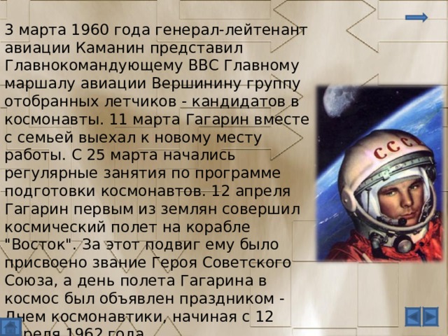 3 марта 1960 года генерал-лейтенант авиации Каманин представил Главнокомандующему ВВС Главному маршалу авиации Вершинину группу отобранных летчиков - кандидатов в космонавты. 11 марта Гагарин вместе с семьей выехал к новому месту работы. С 25 марта начались регулярные занятия по программе подготовки космонавтов. 12 апреля Гагарин первым из землян совершил космический полет на корабле 