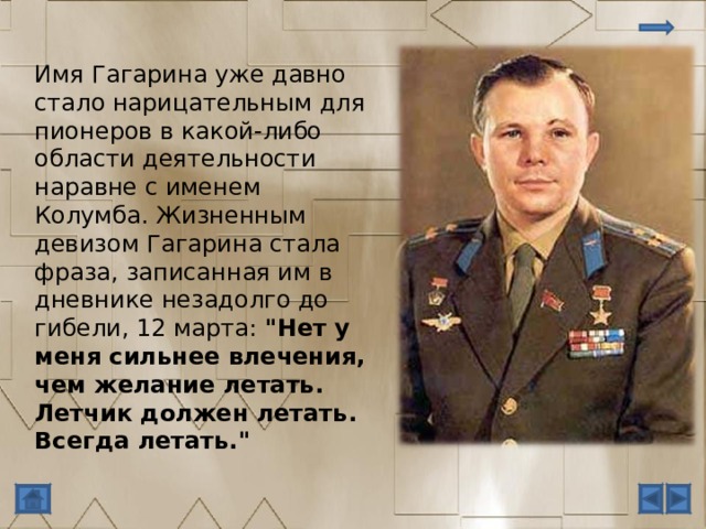 Имя Гагарина уже давно стало нарицательным для пионеров в какой-либо области деятельности наравне с именем Колумба. Жизненным девизом Гагарина стала фраза, записанная им в дневнике незадолго до гибели, 12 марта: 