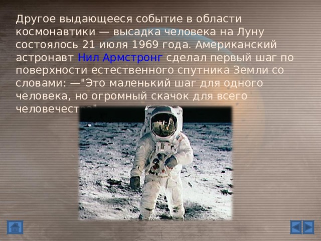 Другое выдающееся событие в области космонавтики — высадка человека на Луну состоялось 21 июля 1969 года. Американский астронавт Нил Армстронг сделал первый шаг по поверхности естественного спутника Земли со словами: —