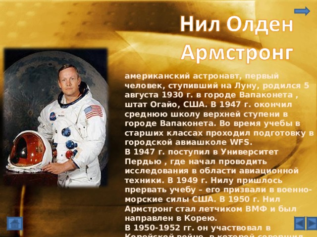 американский астронавт, первый человек, ступивший на Луну, родился 5 августа 1930 г. в городе Вапаконета , штат Огайо, США. В 1947 г. окончил среднюю школу верхней ступени в городе Вапаконета. Во время учебы в старших классах проходил подготовку в городской авиашколе WFS. В 1947 г. поступил в Университет Пердью , где начал проводить исследования в области авиационной техники. В 1949 г. Нилу пришлось прервать учебу – его призвали в военно-морские силы США. В 1950 г. Нил Армстронг стал летчиком ВМФ и был направлен в Корею. В 1950-1952 гг. он участвовал в Корейской войне, в которой совершил 78 боевых вылетов на истребителе Grumman F9F Panther и был один раз сбит. Получил медаль 