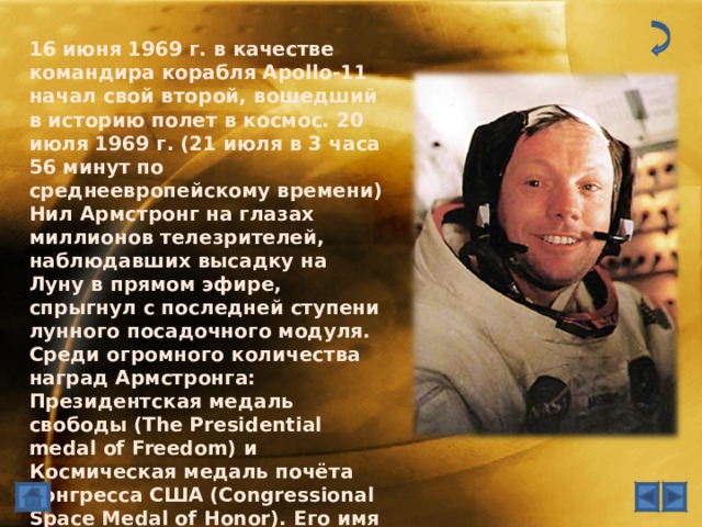 16 июня 1969 г. в качестве командира корабля Apollo-11 начал свой второй, вошедший в историю полет в космос. 20 июля 1969 г. (21 июля в 3 часа 56 минут по среднеевропейскому времени) Нил Армстронг на глазах миллионов телезрителей, наблюдавших высадку на Луну в прямом эфире, спрыгнул с последней ступени лунного посадочного модуля. Среди огромного количества наград Армстронга: Президентская медаль свободы (The Presidential medal of Freedom) и Космическая медаль почёта конгресса США (Congressional Space Medal of Honor). Его имя внесено в Зал славы американских астронавтов (U.S. Astronaut Hall of Fame). В 2009 г. Армстронг был награжден Золотой медалью Конгресса США.  