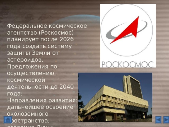 Федеральное космическое агентство (Роскосмос) планирует после 2026 года создать систему защиты Земли от астероидов. Предложения по осуществлению космической деятельности до 2040 года: Направления развития: дальнейшее освоение околоземного пространства; освоение Луны; подготовка и осуществление полета к Марсу. 