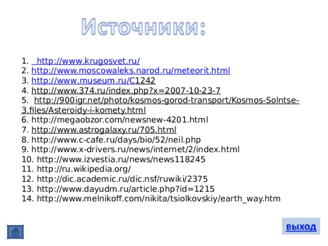 1.   http :// www . krugosvet . ru / 2. http://www.moscowaleks.narod.ru/meteorit.html 3. http :// www . museum . ru / C 1242 4. http://www.374.ru/index.php?x=2007-10-23-7 5.   http://900igr.net/photo/kosmos-gorod-transport/Kosmos-Solntse-3.files/Asteroidy-i-komety.html 6. http://megaobzor.com/newsnew-4201.html 7. http://www.astrogalaxy.ru/705.html 8. http://www.c-cafe.ru/days/bio/52/neil.php 9. http://www.x-drivers.ru/news/internet/2/index.html 10. http://www.izvestia.ru/news/news118245 11. http://ru.wikipedia.org/ 12. http://dic.academic.ru/dic.nsf/ruwiki/2375 13. http://www.dayudm.ru/article.php?id=1215 14. http://www.melnikoff.com/nikita/tsiolkovskiy/earth_way.htm 