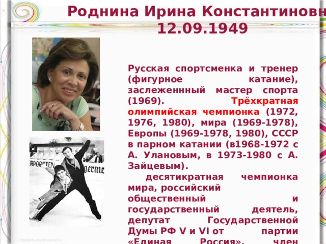 Роднина Ирина Константиновна 12.09.1949 Русская спортсменка и тренер (фигурное катание), заслеженнный мастер спорта (1969). Трёхкратная олимпийская чемпионка (1972, 1976, 1980), мира (1969-1978), Европы (1969-1978, 1980), СССР в парном катании (в1968-1972 с А. Улановым, в 1973-1980 с А. Зайцевым).  десятикратная чемпионка мира, российский общественный и государственный деятель, депутат Государственной Думы РФ V и VI от партии «Единая Россия», член комитета Госдумы по делам Содружества Независимых Государств и связям с соотечественниками. Член Генерального совета партии «Единая Россия» 