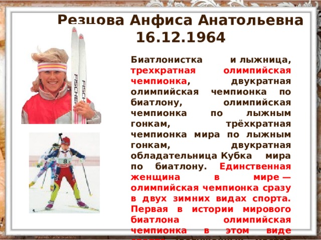 Резцова Анфиса Анатольевна 16.12.1964 Биатлонистка и лыжница, трехкратная олимпийская чемпионка , двукратная олимпийская чемпионка по биатлону, олимпийская чемпионка по лыжным гонкам, трёхкратная чемпионка мира по лыжным гонкам, двукратная обладательница Кубка мира по биатлону. Единственная женщина в мире — олимпийская чемпионка сразу в двух зимних видах спорта. Первая в истории мирового биатлона олимпийская чемпионка в этом виде спорта.  Заслуженный мастер спорта СССР (1987). 