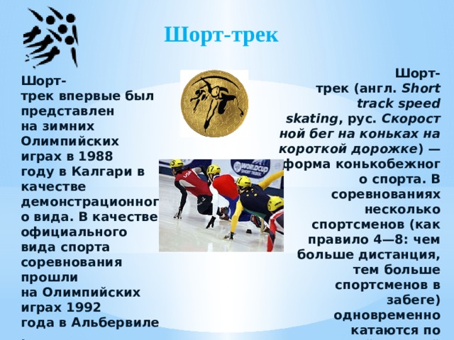Шорт-трек Шорт-трек (англ.  Short track speed skating , рус.  Скоростной бег на коньках на короткой дорожке ) — форма конькобежного спорта. В соревнованиях несколько спортсменов (как правило 4—8: чем больше дистанция, тем больше спортсменов в забеге) одновременно катаются по овальной ледовой дорожке длиной 111,12 м. Шорт-трек впервые был представлен на зимних Олимпийских играх в 1988 году в Калгари в качестве демонстрационного вида. В качестве официального вида спорта соревнования прошли на Олимпийских играх 1992 года в Альбервиле.  