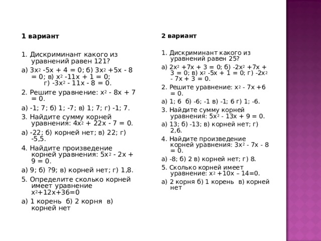 2 вариант 1. Дискриминант какого из уравнений равен 25?  а) 2х 2 +7х + 3 = 0; б) -2х 2 +7х + 3 = 0; в) х 2 -5х + 1 = 0; г) -2х 2 - 7х + 3 = 0. 2. Решите уравнение: х 2 - 7х +6 = 0. а) 1; 6 б) -6; -1 в) -1; 6 г) 1; -6. 3. Найдите сумму корней уравнения: 5х 2 - 13х + 9 = 0.  а) 13; б) -13; в) корней нет; г) 2,6. 4. Найдите произведение корней уравнения: 3х 2 - 7х - 8 = 0.  а) -8; б) 2 в) корней нет; г) 8. 5. Сколько корней имеет уравнение: х 2 +10х – 14=0. а)  2 корня  б) 1 корень  в) корней нет 1 вариант   1. Дискриминант какого из уравнений равен 121?  а) 3х 2 -5х + 4 = 0; б) 3х 2 +5х - 8 = 0; в) х 2 -11х + 1 = 0; г) -3х 2 - 11х - 8 = 0. 2. Решите уравнение: х 2 - 8х + 7 = 0. а) -1; 7; б) 1; -7; в) 1; 7; г) -1; 7. 3. Найдите сумму корней уравнения: 4х 2 + 22х - 7 = 0.  а) -22; б) корней нет; в) 22; г) -5,5. 4. Найдите произведение корней уравнения: 5х 2 - 2х + 9 = 0. а) 9; б) ?9; в) корней нет; г) 1,8. 5. Определите сколько корней имеет уравнение  х 2 +12х+36=0 а)  1 корень  б) 2 корня  в) корней нет   
