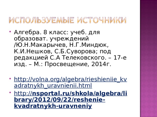 Алгебра. 8 класс: учеб. для образоват. учреждений /Ю.Н.Макарычев, Н.Г.Миндюк, К.И.Нешков, С.Б.Суворова; под редакцией С.А Телековского. – 17-е изд. – М.: Просвещение, 2014г. http://volna.org/algebra/rieshieniie_kvadratnykh_uravnienii.html http:// nsportal.ru/shkola/algebra/library/2012/09/22/reshenie-kvadratnykh-uravneniy 