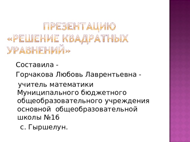  Составила -  Горчакова Любовь Лаврентьевна -  учитель математики Муниципального бюджетного общеобразовательного учреждения основной общеобразовательной школы №16  с. Гыршелун. 