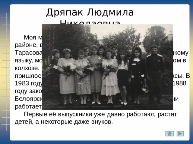 Дряпак Людмила Николаевна  Моя мама родилась в 1966 году в Новобурасском районе, в селе Елшанка. Ее мама, моя бабушка, Тарасова Валентина Викторовна, учила детей немецкому языку, мой дед, Николай Егорович, работал инженером в колхозе. Тогда школа была восьмилетняя и, поэтому, пришлось 9 и 10 класс заканчивать в р.п.Новые Бурасы. В 1983 году поступила в педагогический институт, а в 1988 году закончила его и попала по распределению в Белоярскую среднюю школу и до настоящего времени работает там учителем математики и информатики.  Первые её выпускники уже давно работают, растят детей, а некоторые даже внуков. 