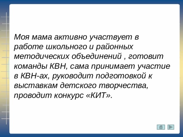 Моя мама активно участвует в работе школьного и районных методических объединений , готовит команды КВН, сама принимает участие в КВН-ах, руководит подготовкой к выставкам детского творчества, проводит конкурс «КИТ». 