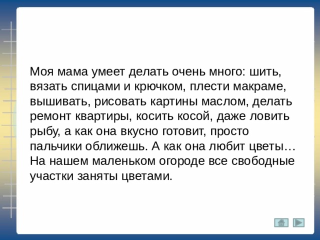 Моя мама умеет делать очень много: шить, вязать спицами и крючком, плести макраме, вышивать, рисовать картины маслом, делать ремонт квартиры, косить косой, даже ловить рыбу, а как она вкусно готовит, просто пальчики оближешь. А как она любит цветы… На нашем маленьком огороде все свободные участки заняты цветами. 