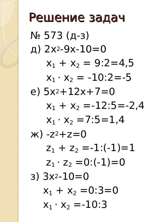 Решение задач № 573 (д-з) д) 2х 2 -9х-10=0  х 1 + х 2 = 9:2=4,5  х 1 · х 2 = -10:2=-5 е) 5х 2 +12х+7=0  х 1 + х 2 =-12:5=-2,4  х 1 · х 2 =7:5=1,4 ж) -z 2 +z=0  z 1 + z 2 =-1:(-1)=1  z 1 · z 2 =0:(-1)=0 з) 3х 2 -10=0  х 1 + х 2 =0:3=0  х 1 · х 2 =-10:3 