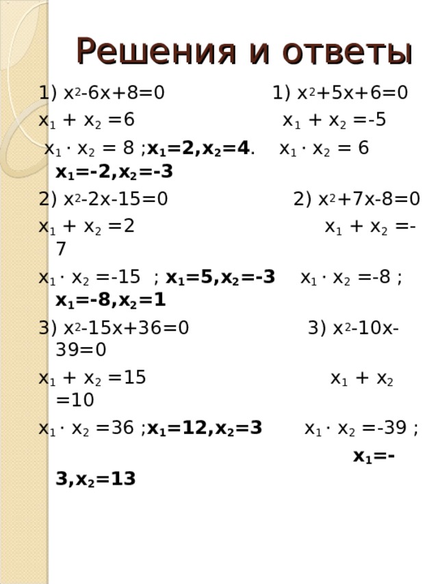 Решения и ответы 1) х 2 -6х+8=0 1) х 2 +5х+6=0 х 1 + х 2 =6 х 1 + х 2 =-5  х 1 · х 2 = 8 ; х 1 =2,х 2 =4 . х 1 · х 2 = 6 х 1 =-2,х 2 =-3 2) х 2 -2х-15=0 2) х 2 +7х-8=0 х 1 + х 2 =2 х 1 + х 2 =-7 х 1 · х 2 =-15 ; х 1 =5,х 2 =-3 х 1 · х 2 =-8 ; х 1 =-8,х 2 =1 3) х 2 -15х+36=0 3) х 2 -10х-39=0 х 1 + х 2 =15 х 1 + х 2 =10 х 1 · х 2 =36 ; х 1 =12,х 2 =3 х 1 · х 2 =-39 ;  х 1 =-3,х 2 =13   