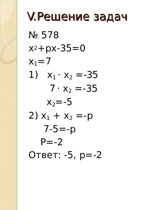 V. Решение задач № 578 х 2 +рх-35=0 х 1 =7 1) х 1 · х 2 =-35  7  · х 2 =-35  х 2 =-5 2) х 1 + х 2 =-р  7-5=-р  Р=-2 Ответ: -5, р=-2 