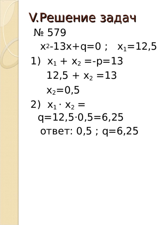 V. Решение задач № 579  х 2 -13х+ q =0 ; х 1 =12,5 1) х 1 + х 2 =-р=13  12,5 + х 2 =13  х 2 =0,5 2) х 1 · х 2 = q =12,5·0,5=6,25  ответ: 0,5 ; q =6,25 