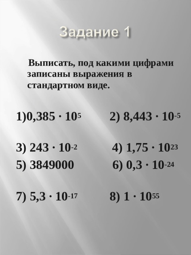  Выписать, под какими цифрами записаны выражения в стандартном виде.  1)0,385 · 10 5 2) 8,443 · 10 -5  3) 243 · 10 -2 4) 1,75 · 10 23  5) 3849000 6) 0,3 · 10 -24  7) 5,3 · 10 -17 8) 1 · 10 55  