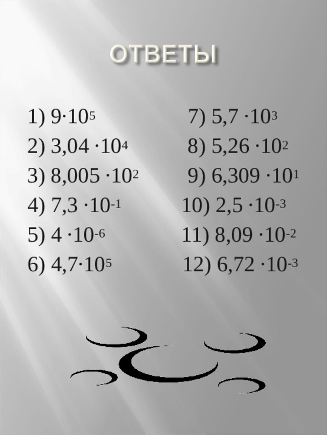 1) 9·10 5 7) 5,7 ·10 3 2) 3,04 ·10 4 8) 5,26 ·10 2 3) 8,005 ·10 2 9) 6,309 ·10 1 4) 7,3 ·10 -1 10) 2,5 ·10 -3 5) 4 ·10 -6 11) 8,09 ·10 -2 6) 4,7·10 5 12) 6,72 ·10 -3  