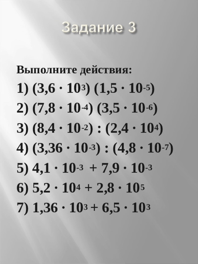 Выполните действия: 1) (3,6 · 10 3 ) (1,5 · 10 -5 ) 2) (7,8 · 10 -4 ) (3,5 · 10 -6 ) 3) (8,4 · 10 -2 ) : (2,4 · 10 4 ) 4) (3,36 · 10 -3 ) : (4,8 · 10 -7 ) 5) 4,1 · 10 -3 + 7,9 · 10 -3 6) 5,2 · 10 4 + 2,8 · 10 5 7) 1,36 · 10 3 + 6,5 · 10 3 