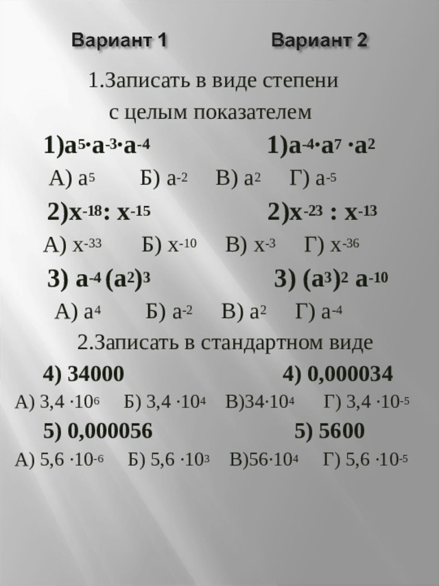  1.Записать в виде степени  с целым показателем  1)а 5 ·а -3 ·а -4 1)а -4 ·а 7 ·а 2  А) а 5 Б) а -2 В) а 2 Г) а -5  2)х -18 : х -15 2)х -23 : х -13  А) х -33 Б) х -10 В) х -3 Г) х -36  3) а -4 (а 2 ) 3 3) (а 3 ) 2 а -10  А) а 4 Б) а -2 В) а 2 Г) а -4  2.Записать в стандартном виде  4) 34000 4) 0,000034 А) 3,4 ·10 6 Б) 3,4 ·10 4 В)34·10 4 Г) 3,4 ·10 -5   5) 0,000056 5) 5600 А) 5,6 ·10 -6 Б) 5,6 ·10 3 В)56·10 4 Г) 5,6 ·10 -5  