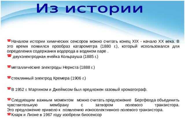 Началом истории химических сенсоров можно считать конец XIX - начало XX века. В это время появился прообраз катарометра (1880 г.), который использовался для определения содержания водорода в водяном паре .  двухэлектродная ячейка Кольрауша (1885 г.) металлические электроды Нернста (1888 г.) стеклянный электрод Кремера (1906 г.)  В 1952 г. Мартином и Джеймсом был предложен газовый хроматограф.  Следующим важным моментом  можно считать предложение  Бергфелда объединить чувствительную мембрану с затвором полевого транзистора. Это предложение привело к  появлению ионоселективного полевого транзистора. Кларк и Лионе в 1967 году изобрели биосенсор 