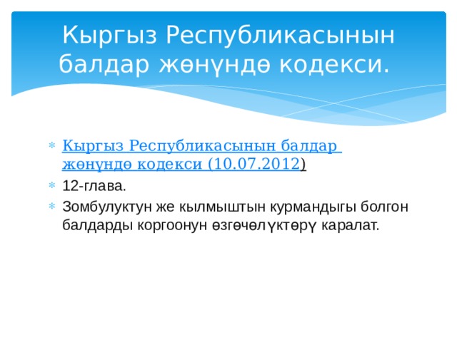 Кыргыз Республикасынын балдар жөнүндө кодекси. Кыргыз  Республикасынын  балдар  жөнүндө  кодекси (10.07.2012 )  12-глава. Зомбулуктун же кылмыштын курмандыгы болгон балдарды коргоонун өзгөчөлүктөрү каралат.  