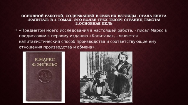 Основной работой, содержащей в себе их взгляды, стала книга «Капитал» в 4 томах. Это более трех тысяч страниц текста! 2.Основная цель «Предметом моего исследования в настоящей работе, - писал Маркс в предисловии к первому изданию «Капитала», - является капиталистический способ производства и соответствующие ему отношения производства и обмена». 