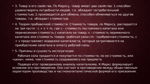 3. Товар и его свойства. По Марксу, товар имеет два свойства: 1.способен удовлетворять потребности людей, т.е. обладает потребительной стоимостью; 2.производится для обмена, способен обмениваться на другие товары, т.е. обладает стоимостью. 4. Теория прибавочной стоимости. Стоимость товара, по Марксу, распадается на три части : с + v + m, где с - стоимость постоянного капитала или перенесенная стоимость с капитала на товар; v - стоимость переменного капитала или стоимость товара «рабочая сила»;m - прибавочная стоимость; с + v представляют издержки капиталиста, которые затрачиваются на приобретение капитала и оплату рабочей силы. 5. Причины и сущность эксплуатации.  Рабочая сила продается и покупается по стоимости, но ее стоимость, или «цена», ниже, чем стоимость создаваемого ею предмета.  Подводя итог проведенному анализу капитализма, К.Маркс формулирует основное его противоречие. Оно состоит в противоречии между общественным характером производства и частнокапиталистической формой его присвоения. 