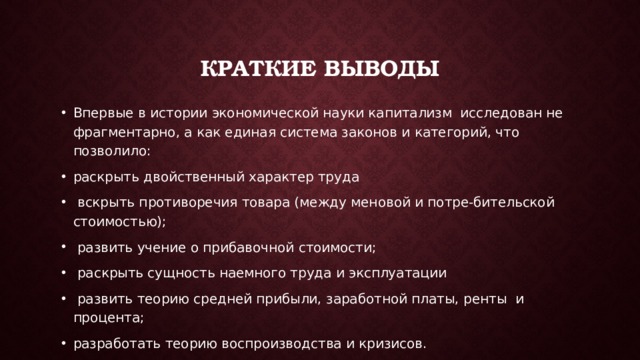 Краткие Выводы Впервые в истории экономической науки капитализм исследован не фрагментарно, а как единая система законов и категорий, что позволило: раскрыть двойственный характер труда  вскрыть противоречия товара (между меновой и потре-бительской стоимостью);  развить учение о прибавочной стоимости;  раскрыть сущность наемного труда и эксплуатации  развить теорию средней прибыли, заработной платы, ренты и процента; разработать теорию воспроизводства и кризисов. 