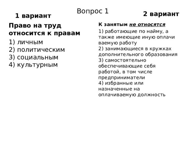 2 вариант Вопрос 1 1 вариант Право на труд относится к правам К занятым  не относятся 1) личным  2) политическим  3) социальным  4) культурным 1) работающие по найму, а также имеющие иную оплачи­ваемую работу  2) занимающиеся в кружках дополнительного образова­ния  3) самостоятельно обеспечивающие себя работой, в том числе предприниматели  4) избранные или назначенные на оплачиваемую долж­ность 