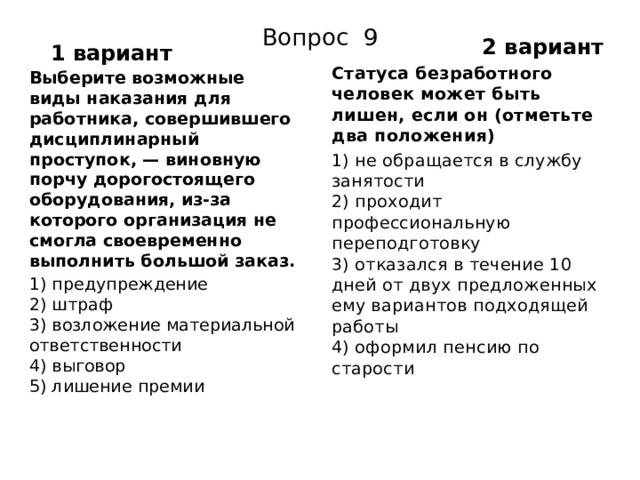 2 вариант Вопрос 9 1 вариант Статуса безработного человек может быть лишен, если он (отметьте два положения) 1) не обращается в службу занятости  2) проходит профессиональную переподготовку  3) отказался в течение 10 дней от двух предложенных ему вариантов подходящей работы  4) оформил пенсию по старости Выберите возможные виды наказания для работника, совершившего дисциплинарный проступок, — виновную порчу дорогостоящего оборудования, из-за которого орга­низация не смогла своевременно выполнить большой заказ. 1) предупреждение  2) штраф  3) возложение материальной ответственности  4) выговор  5) лишение премии 