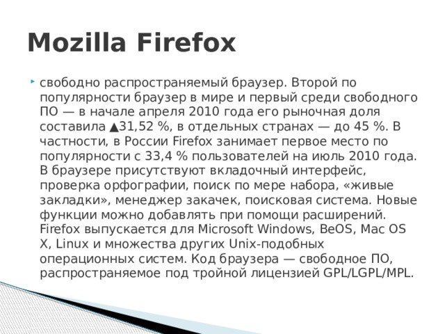 Mozilla Firefox свободно распространяемый браузер. Второй по популярности браузер в мире и первый среди свободного ПО — в начале апреля 2010 года его рыночная доля составила ▲31,52 %, в отдельных странах — до 45 %. В частности, в России Firefox занимает первое место по популярности с 33,4 % пользователей на июль 2010 года. В браузере присутствуют вкладочный интерфейс, проверка орфографии, поиск по мере набора, «живые закладки», менеджер закачек, поисковая система. Новые функции можно добавлять при помощи расширений. Firefox выпускается для Microsoft Windows, BeOS, Mac OS X, Linux и множества других Unix-подобных операционных систем. Код браузера — свободное ПО, распространяемое под тройной лицензией GPL/LGPL/MPL. 
