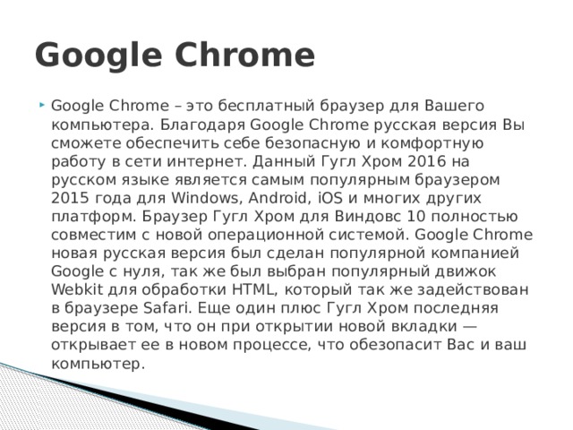Google Chrome Google Chrome – это бесплатный браузер для Вашего компьютера. Благодаря Google Chrome русская версия Вы сможете обеспечить себе безопасную и комфортную работу в сети интернет. Данный Гугл Хром 2016 на русском языке является самым популярным браузером 2015 года для Windows, Android, iOS и многих других платформ. Браузер Гугл Хром для Виндовс 10 полностью совместим с новой операционной системой. Google Chrome новая русская версия был сделан популярной компанией Google с нуля, так же был выбран популярный движок Webkit для обработки HTML, который так же задействован в браузере Safari. Еще один плюс Гугл Хром последняя версия в том, что он при открытии новой вкладки — открывает ее в новом процессе, что обезопасит Вас и ваш компьютер. 