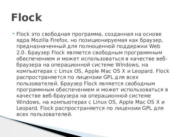 Flock Flock это свободная программа, созданная на основе ядра Mozilla Firefox, но позиционируемая как браузер, предназначенный для полноценной поддержки Web 2.0. Браузер Flock является свободным программным обеспечением и может использоваться в качестве веб-браузера на операционной системе Windows, на компьютерах с Linux OS, Apple Mac OS X и Leopard. Flock распространяется по лицензии GPL для всех пользователей. Браузер Flock является свободным программным обеспечением и может использоваться в качестве веб-браузера на операционной системе Windows, на компьютерах с Linux OS, Apple Mac OS X и Leopard. Flock распространяется по лицензии GPL для всех пользователей. 